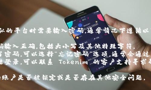 如果你在使用 Tokenim 或类似的平台时需要输入密码，通常情况下遵循以下步骤：

1. **检查输入**：确保你的密码输入正确，包括大小写及其他特殊字符。
2. **重置密码**：如果你忘记了密码，可以选择“忘记密码”选项，通常会通过电子邮件或短信发送重置链接。
3. **联系支持**：如果依然无法登录，可以联系 Tokenim 的客户支持寻求帮助。

如果问题仍然存在，请确认你的账户是否被锁定或是否存在其他安全问题。