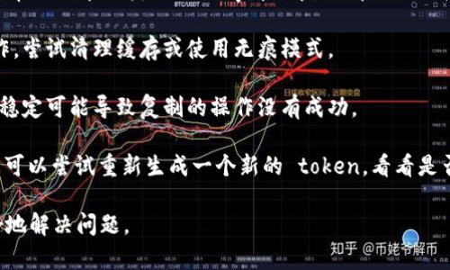 复制 token 时出现错误可能是由于多种原因导致的。以下是一些可能的解决办法：

1. **确保完整复制**：确保您复制的 token 是完整的，没有漏掉任何字符。通常 token 是一串比较长的字母数字组合，任何遗漏都可能导致错误。

2. **检查空格**：在复制时，某些情况下可能会在 token 的开头或结尾多余地添加了空格或其他不可见字符，请仔细检查并去除这些字符。

3. **输入法问题**：如果您使用了特殊的输入法或剪贴板管理工具，尝试切换回默认的输入法来进行复制和粘贴。

4. **使用文本编辑器**：可以尝试将 token 粘贴到简单的文本编辑器（如记事本）中，以清理任何格式化信息，然后再从文本编辑器中复制到需要的位置。

5. **浏览器缓存问题**：如果您是在浏览器中进行操作，尝试清理缓存或使用无痕模式。

6. **网络连接**：确保您的网络连接正常，有时网络不稳定可能导致复制的操作没有成功。

7. **生成新 token**：如果以上方法都不解决问题，您可以尝试重新生成一个新的 token，看看是否仍然存在同样的问题。

如果问题仍然存在，提供更具体的信息可能会帮助更好地解决问题。